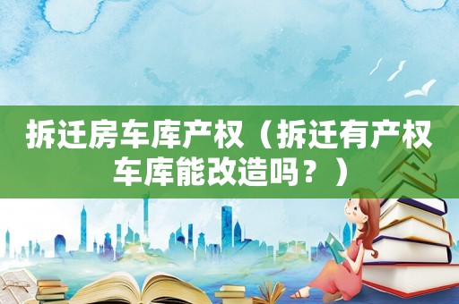 拆遷房車庫產(chǎn)權(quán)（拆遷有產(chǎn)權(quán)車庫能改造嗎？）