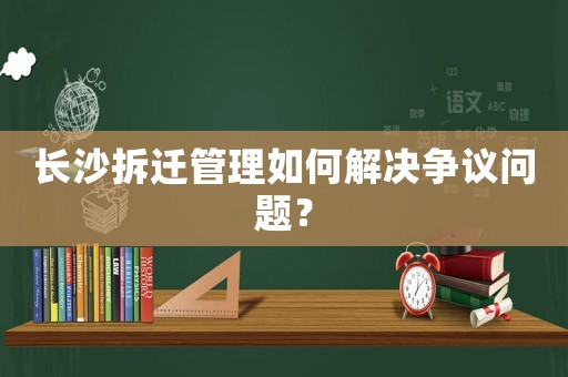 長沙拆遷管理如何解決爭議問題？