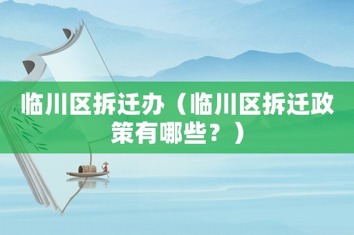 臨川區(qū)拆遷辦（臨川區(qū)拆遷政策有哪些？）