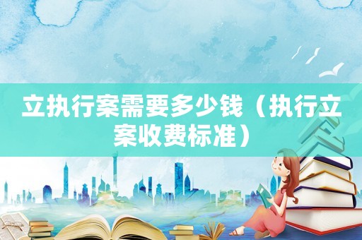 立執(zhí)行案需要多少錢（執(zhí)行立案收費(fèi)標(biāo)準(zhǔn)）