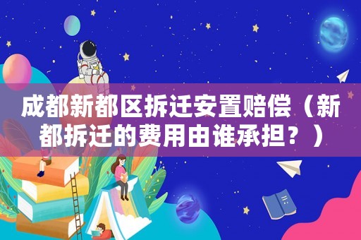 成都新都區(qū)拆遷安置賠償（新都拆遷的費用由誰承擔(dān)？）