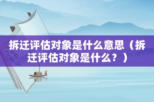 拆遷評(píng)估對(duì)象是什么意思（拆遷評(píng)估對(duì)象是什么？）