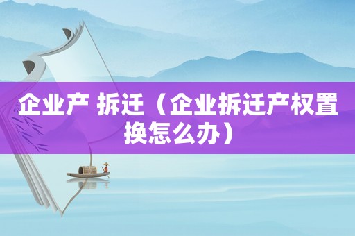 企業(yè)產(chǎn) 拆遷（企業(yè)拆遷產(chǎn)權(quán)置換怎么辦）