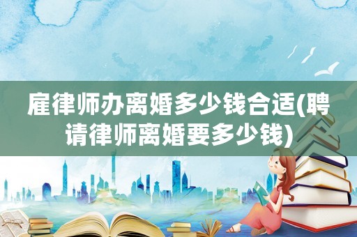 雇律師辦離婚多少錢合適(聘請律師離婚要多少錢)