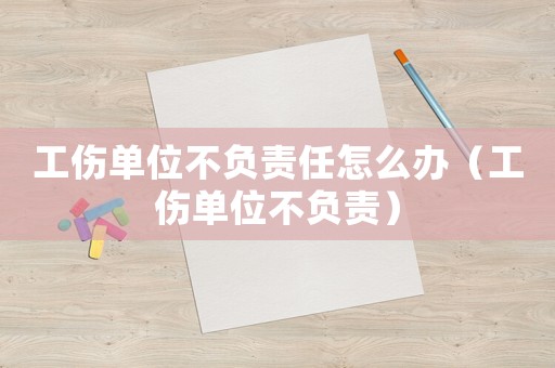 工傷單位不負責任怎么辦（工傷單位不負責）