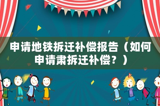 申請地鐵拆遷補償報告（如何申請肅拆遷補償？）