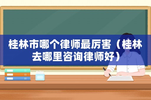 桂林市哪個律師最厲害（桂林去哪里咨詢律師好）