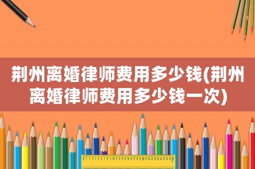 荊州離婚律師費(fèi)用多少錢(荊州離婚律師費(fèi)用多少錢一次)
