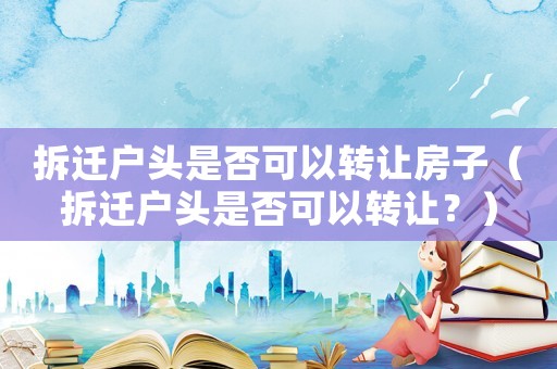 拆遷戶頭是否可以轉讓房子（拆遷戶頭是否可以轉讓？）