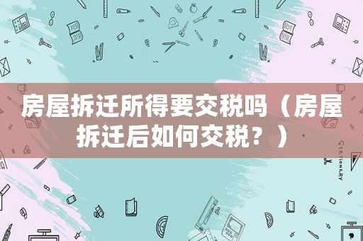 房屋拆遷所得要交稅嗎（房屋拆遷后如何交稅？）