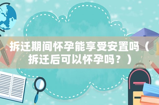 拆遷期間懷孕能享受安置嗎（拆遷后可以懷孕嗎？）