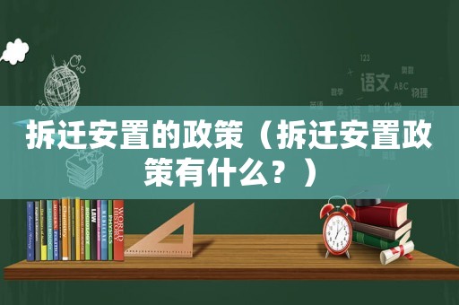 拆遷安置的政策（拆遷安置政策有什么？）