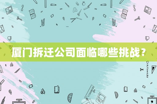廈門拆遷公司面臨哪些挑戰(zhàn)？
