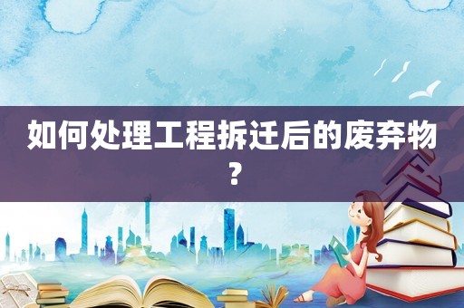 如何處理工程拆遷后的廢棄物？