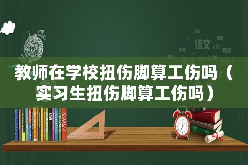 教師在學(xué)校扭傷腳算工傷嗎（實(shí)習(xí)生扭傷腳算工傷嗎）