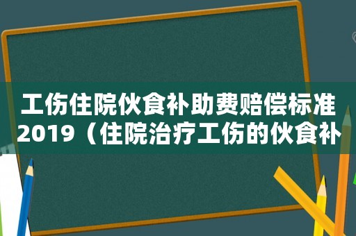 工傷住院伙食補(bǔ)助費(fèi)賠償標(biāo)準(zhǔn)2019（住院治療工傷的伙食補(bǔ)助費(fèi)發(fā)給誰）