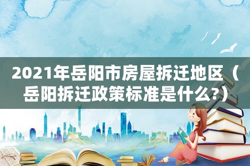 2021年岳陽市房屋拆遷地區(qū)（岳陽拆遷政策標準是什么?）