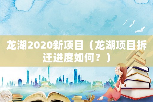 龍湖2020新項(xiàng)目（龍湖項(xiàng)目拆遷進(jìn)度如何？）