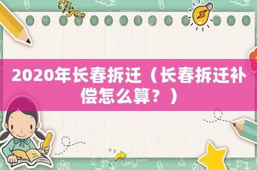 2020年長春拆遷（長春拆遷補償怎么算？）