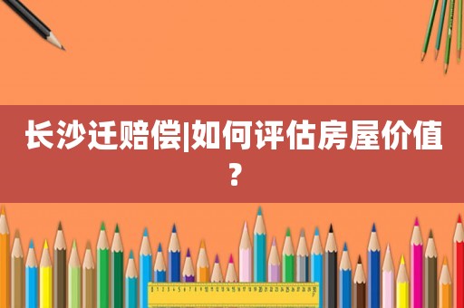 長沙遷賠償|如何評估房屋價(jià)值？