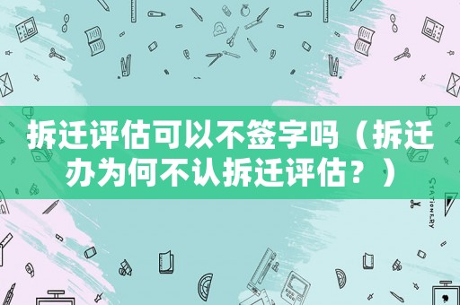 拆遷評(píng)估可以不簽字嗎（拆遷辦為何不認(rèn)拆遷評(píng)估？）