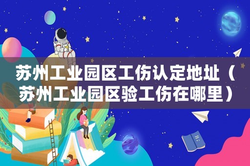 蘇州工業(yè)園區(qū)工傷認(rèn)定地址（蘇州工業(yè)園區(qū)驗工傷在哪里）