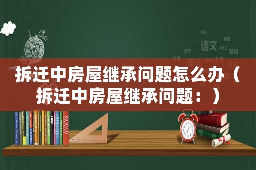 拆遷中房屋繼承問(wèn)題怎么辦（拆遷中房屋繼承問(wèn)題：）