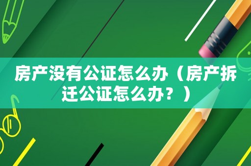 房產(chǎn)沒有公證怎么辦（房產(chǎn)拆遷公證怎么辦？）