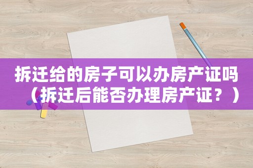 拆遷給的房子可以辦房產(chǎn)證嗎（拆遷后能否辦理房產(chǎn)證？）