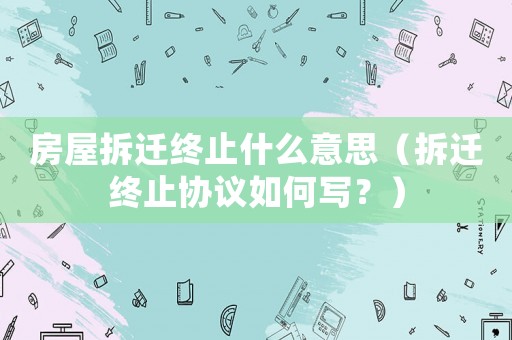 房屋拆遷終止什么意思（拆遷終止協(xié)議如何寫(xiě)？）