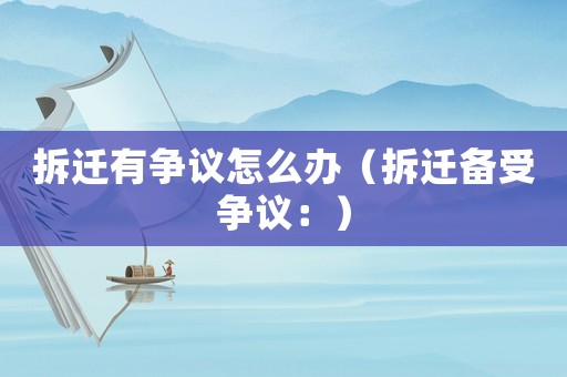 拆遷有爭(zhēng)議怎么辦（拆遷備受爭(zhēng)議：）
