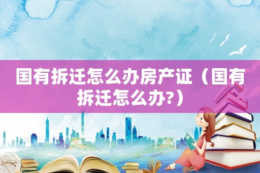 國(guó)有拆遷怎么辦房產(chǎn)證（國(guó)有拆遷怎么辦?）