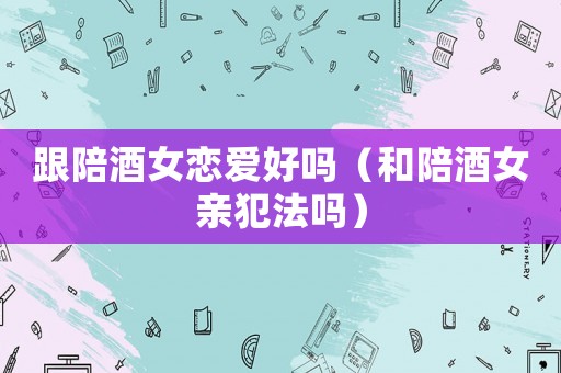 跟陪酒女戀愛(ài)好嗎（和陪酒女親犯法嗎）