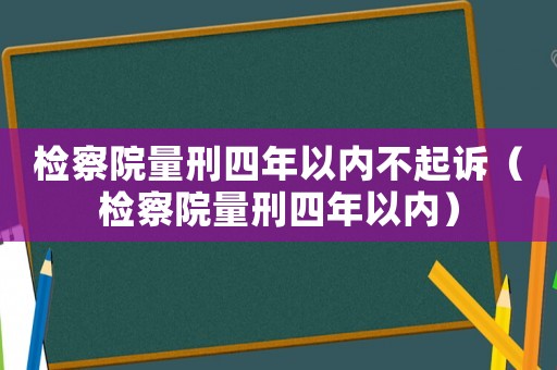 檢察院量刑四年以內(nèi)不起訴（檢察院量刑四年以內(nèi)）
