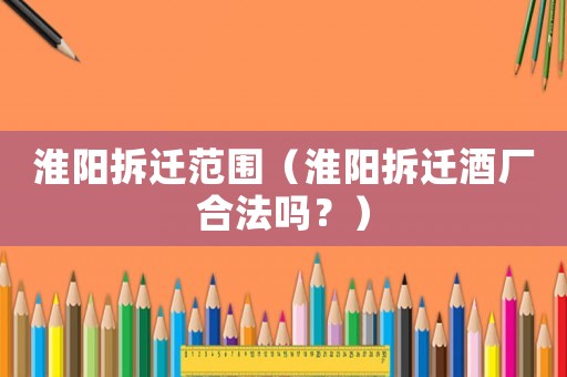 淮陽(yáng)拆遷范圍（淮陽(yáng)拆遷酒廠合法嗎？）