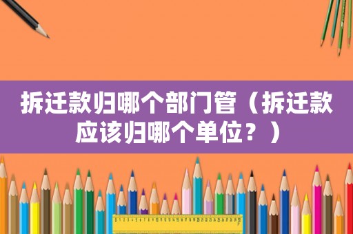 拆遷款歸哪個(gè)部門管（拆遷款應(yīng)該歸哪個(gè)單位？）