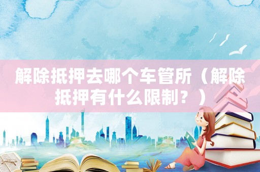 解除抵押去哪個(gè)車管所（解除抵押有什么限制？）
