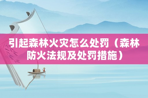 引起森林火災怎么處罰（森林防火法規(guī)及處罰措施）