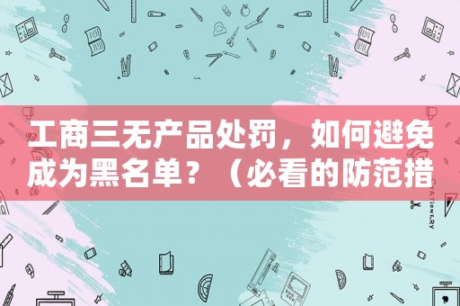 工商三無產(chǎn)品處罰，如何避免成為黑名單？（必看的防范措施）