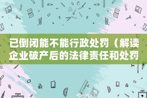 已倒閉能不能行政處罰（解讀企業(yè)破產(chǎn)后的法律責(zé)任和處罰）