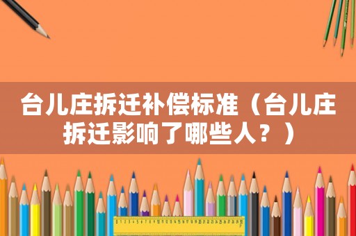 臺兒莊拆遷補償標(biāo)準（臺兒莊拆遷影響了哪些人？）