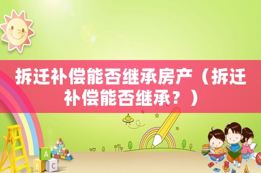 拆遷補償能否繼承房產(chǎn)（拆遷補償能否繼承？）