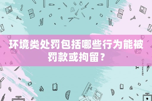 環(huán)境類處罰包括哪些行為能被罰款或拘留？