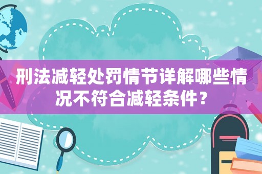 刑法減輕處罰情節(jié)詳解哪些情況不符合減輕條件？