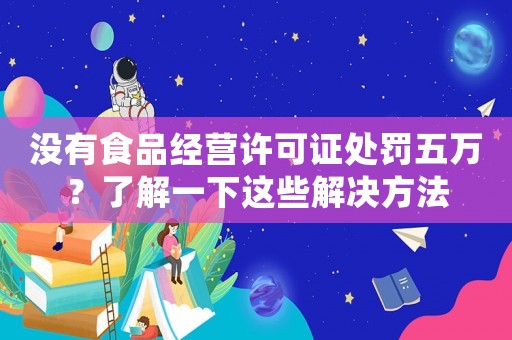沒有食品經(jīng)營(yíng)許可證處罰五萬(wàn)？了解一下這些解決方法