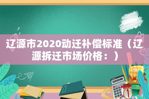 遼源市2020動遷補(bǔ)償標(biāo)準(zhǔn)（遼源拆遷市場價格：）