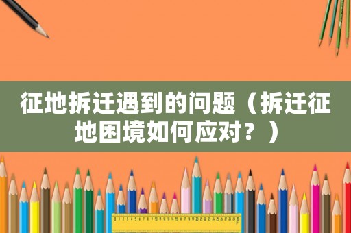 征地拆遷遇到的問題（拆遷征地困境如何應(yīng)對？）
