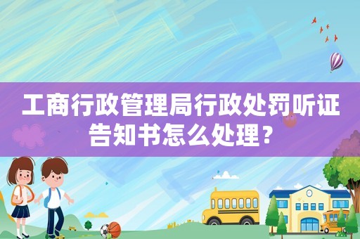 工商行政管理局行政處罰聽證告知書怎么處理？