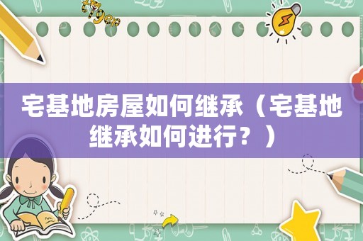 宅基地房屋如何繼承（宅基地繼承如何進(jìn)行？）