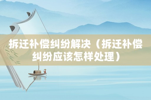 拆遷補償糾紛解決（拆遷補償糾紛應(yīng)該怎樣處理）